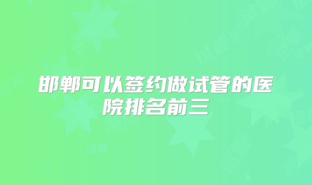 邯郸可以签约做试管的医院排名前三