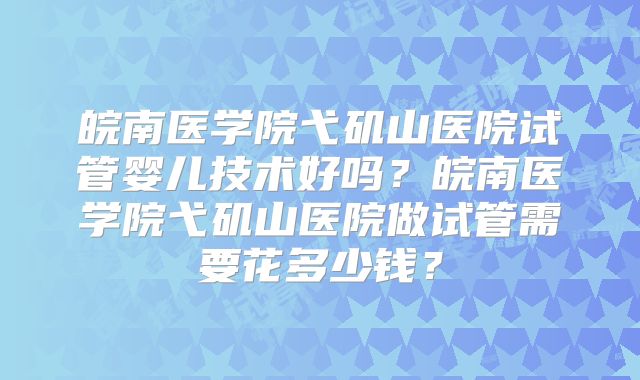 皖南医学院弋矶山医院试管婴儿技术好吗？皖南医学院弋矶山医院做试管需要花多少钱？