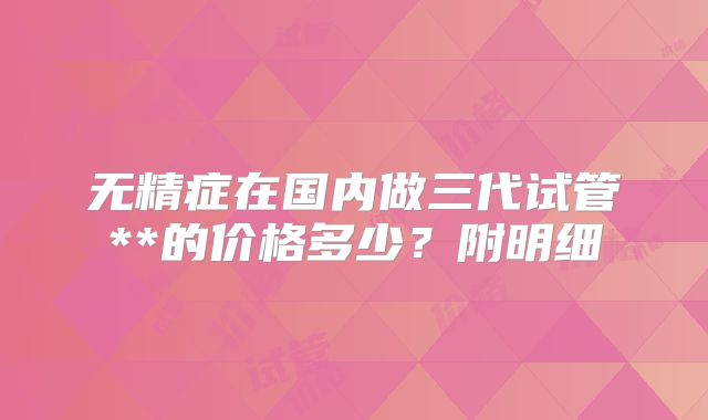 无精症在国内做三代试管**的价格多少?附明细