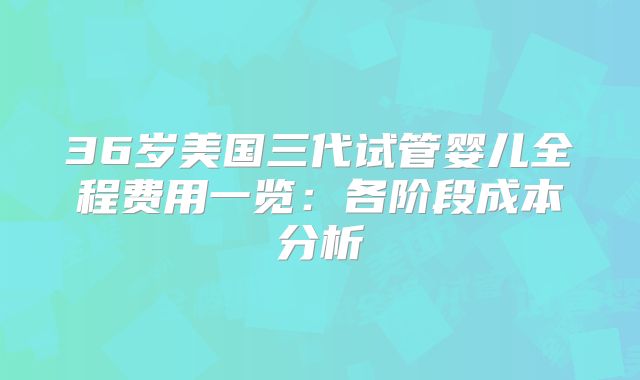 36岁美国三代试管婴儿全程费用一览：各阶段成本分析