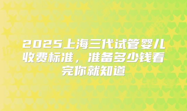 2025上海三代试管婴儿收费标准,准备多少钱看完你就知道
