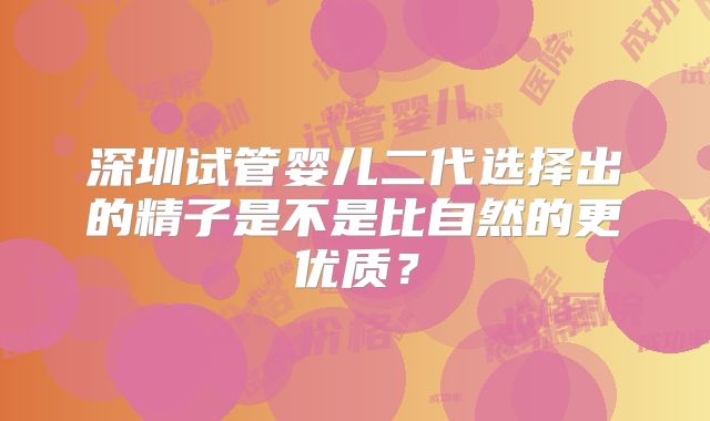 深圳试管婴儿二代选择出的精子是不是比自然的更优质？