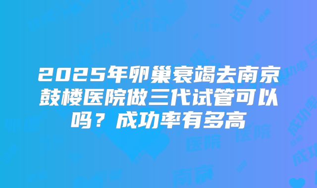 2025年卵巢衰竭去南京鼓楼医院做三代试管可以吗?成功率有多高