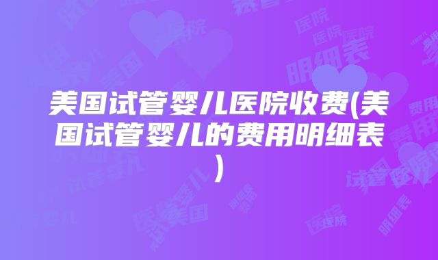 美国试管婴儿医院收费(美国试管婴儿的费用明细表)