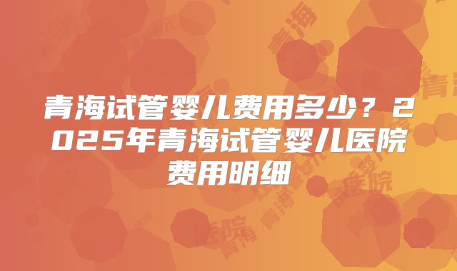 青海试管婴儿费用多少？2025年青海试管婴儿医院费用明细