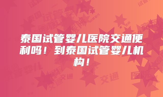 泰国试管婴儿医院交通便利吗！到泰国试管婴儿机构！