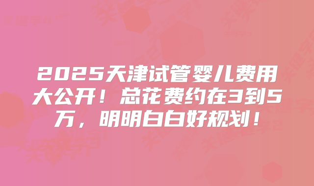2025天津试管婴儿费用大公开！总花费约在3到5万，明明白白好规划！