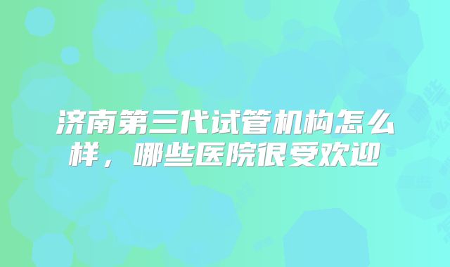 济南第三代试管机构怎么样，哪些医院很受欢迎