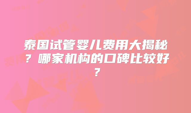 泰国试管婴儿费用大揭秘？哪家机构的口碑比较好？
