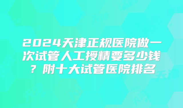 2024天津正规医院做一次试管人工授精要多少钱？附十大试管医院排名