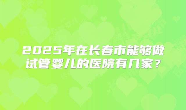 2025年在长春市能够做试管婴儿的医院有几家？