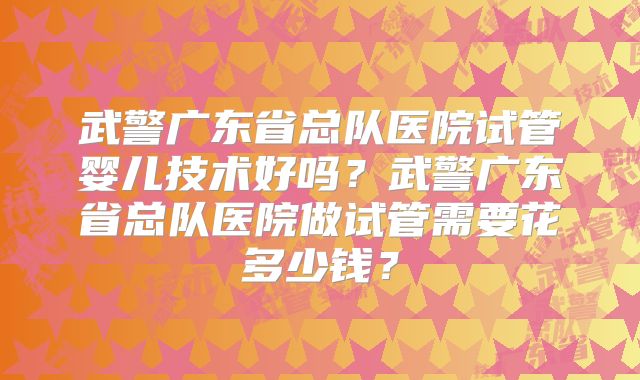 武警广东省总队医院试管婴儿技术好吗？武警广东省总队医院做试管需要花多少钱？