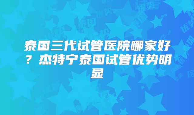 泰国三代试管医院哪家好？杰特宁泰国试管优势明显