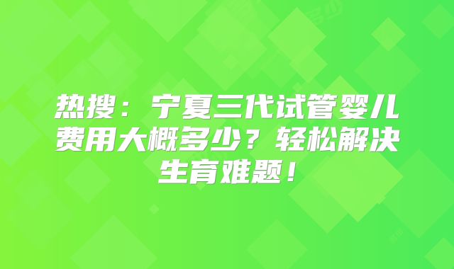 热搜：宁夏三代试管婴儿费用大概多少？轻松解决生育难题！