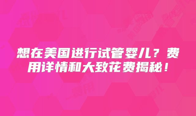 想在美国进行试管婴儿?费用详情和大致花费揭秘!