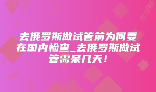 去俄罗斯做试管前为何要在国内检查_去俄罗斯做试管需呆几天!