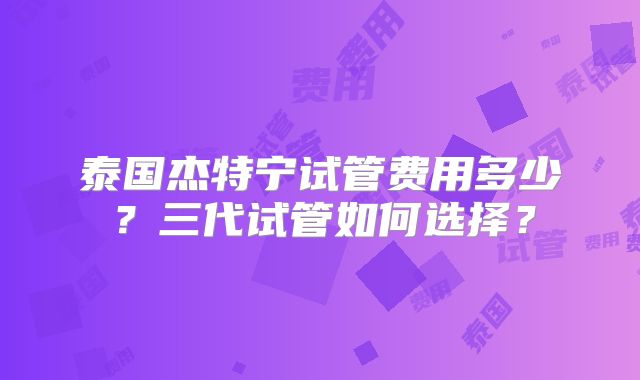 泰国杰特宁试管费用多少？三代试管如何选择？