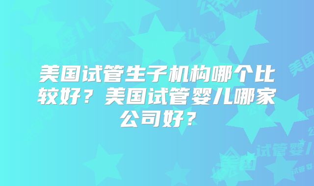 美国试管生子机构哪个比较好？美国试管婴儿哪家公司好？