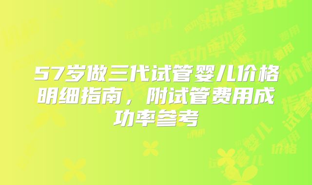 57岁做三代试管婴儿价格明细指南，附试管费用成功率参考