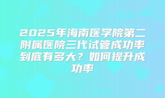 2025年海南医学院第二附属医院三代试管成功率到底有多大?如何提升成功率