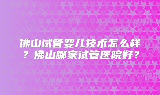 佛山试管婴儿技术怎么样？佛山哪家试管医院好？