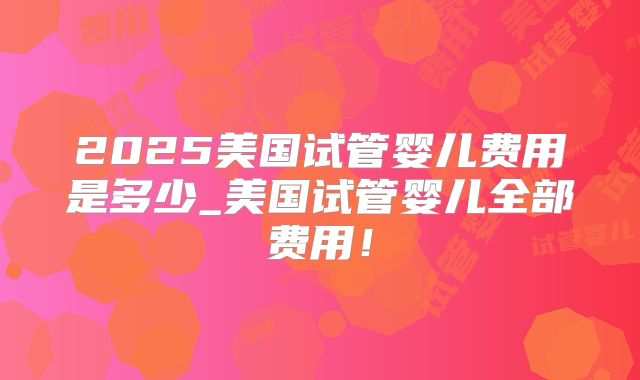 2025美国试管婴儿费用是多少_美国试管婴儿全部费用！