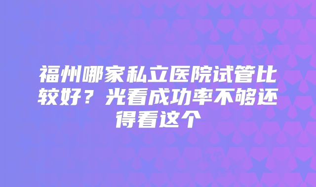 福州哪家私立医院试管比较好？光看成功率不够还得看这个