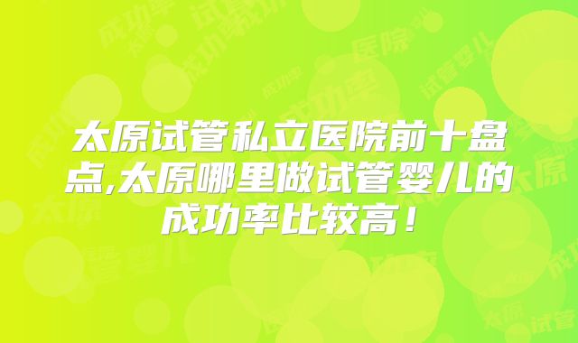 太原试管私立医院前十盘点,太原哪里做试管婴儿的成功率比较高!