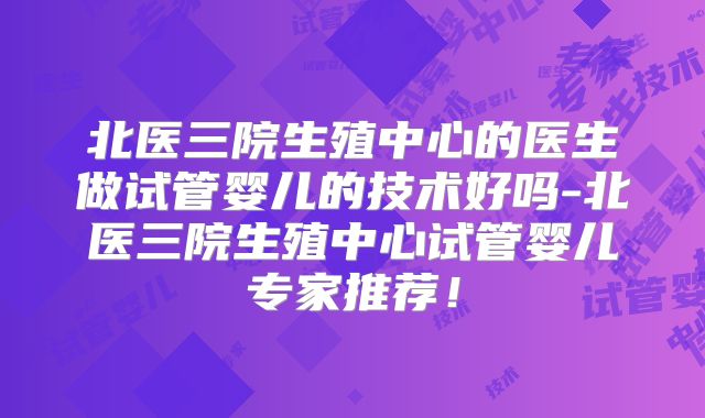 北医三院生殖中心的医生做试管婴儿的技术好吗-北医三院生殖中心试管婴儿专家推荐！