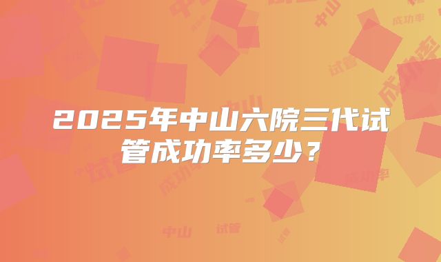 2025年中山六院三代试管成功率多少?