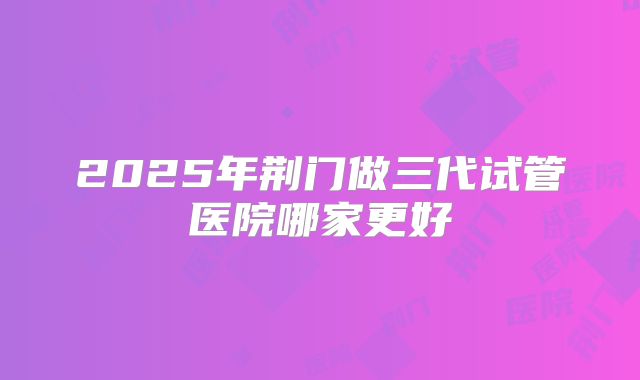 2025年荆门做三代试管医院哪家更好