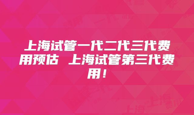 上海试管一代二代三代费用预估 上海试管第三代费用！