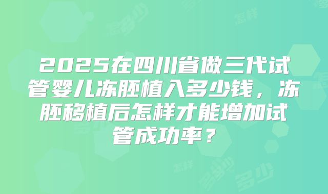 2025在四川省做三代试管婴儿冻胚植入多少钱，冻胚移植后怎样才能增加试管成功率？