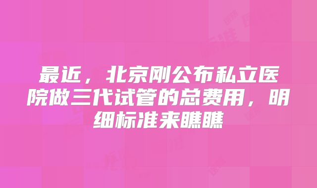 最近,北京刚公布私立医院做三代试管的总费用,明细标准来瞧瞧