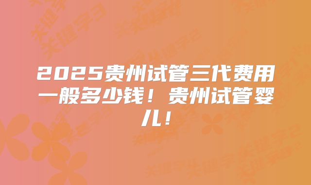 2025贵州试管三代费用一般多少钱！贵州试管婴儿！