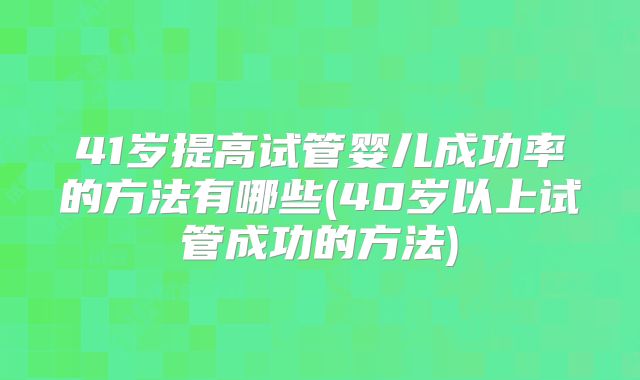 41岁提高试管婴儿成功率的方法有哪些(40岁以上试管成功的方法)