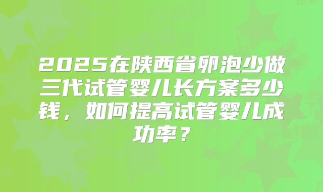 2025在陕西省卵泡少做三代试管婴儿长方案多少钱,如何提高试管婴儿成功率?