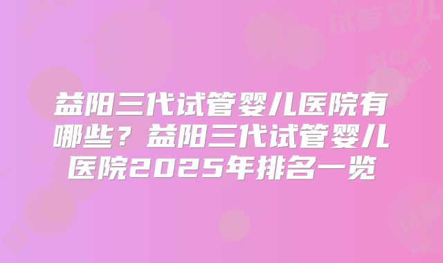 益阳三代试管婴儿医院有哪些？益阳三代试管婴儿医院2025年排名一览