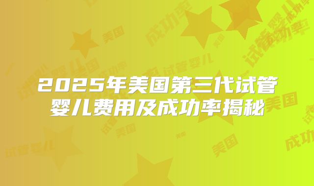 2025年美国第三代试管婴儿费用及成功率揭秘