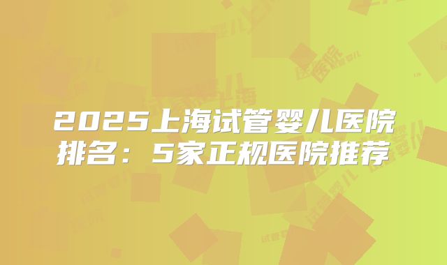 2025上海试管婴儿医院排名：5家正规医院推荐