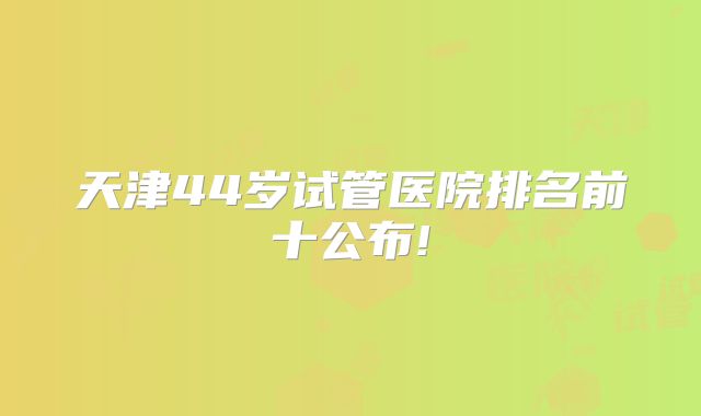 天津44岁试管医院排名前十公布!