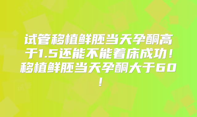 试管移植鲜胚当天孕酮高于1.5还能不能着床成功！移植鲜胚当天孕酮大于60！