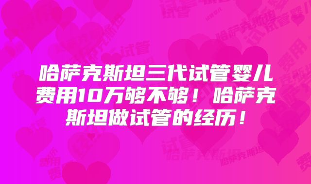 哈萨克斯坦三代试管婴儿费用10万够不够!哈萨克斯坦做试管的经历!
