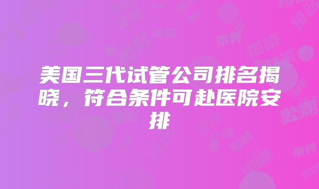 美国三代试管公司排名揭晓，符合条件可赴医院安排