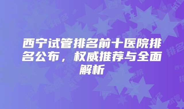 西宁试管排名前十医院排名公布，权威推荐与全面解析