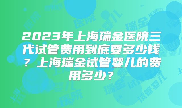 2023年上海瑞金医院三代试管费用到底要多少钱？上海瑞金试管婴儿的费用多少？