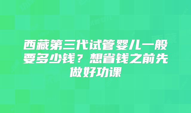 西藏第三代试管婴儿一般要多少钱？想省钱之前先做好功课