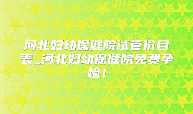 河北妇幼保健院试管价目表_河北妇幼保健院免费孕检!