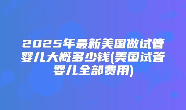 2025年最新美国做试管婴儿大概多少钱(美国试管婴儿全部费用)
