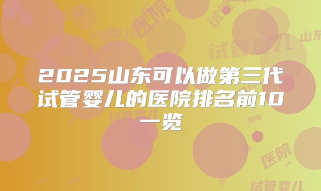 2025山东可以做第三代试管婴儿的医院排名前10一览